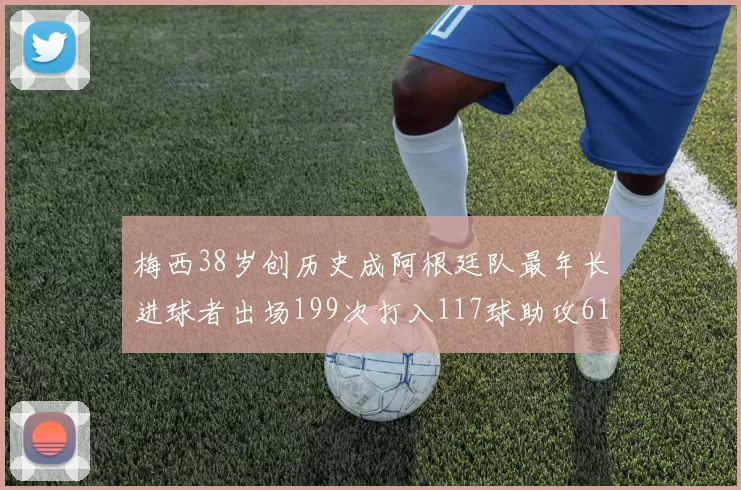梅西38岁创历史成阿根廷队最年长进球者出场199次打入117球助攻61次