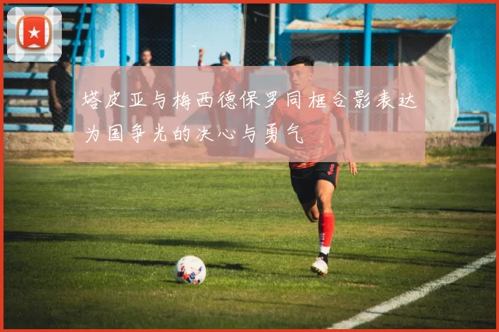 塔皮亚与梅西德保罗同框合影表达为国争光的决心与勇气
