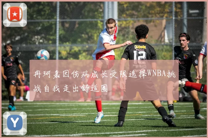 冉珂嘉因伤病成长受限选择WNBA挑战自我走出舒适圈